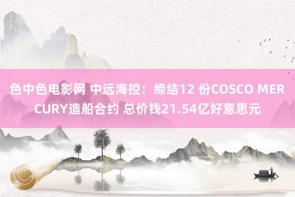色中色电影网 中远海控：缔结12 份COSCO MERCURY造船合约 总价钱21.54亿好意思元
