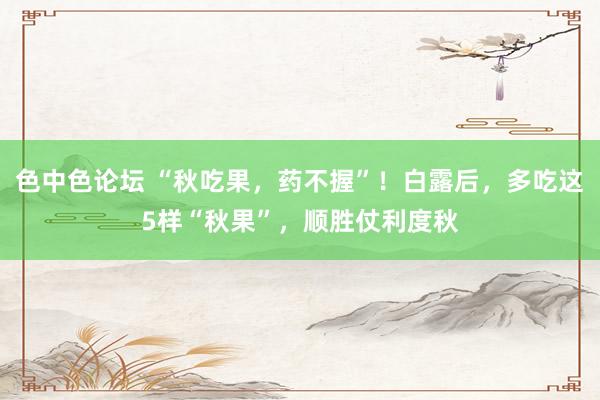 色中色论坛 “秋吃果，药不握”！白露后，多吃这5样“秋果”，顺胜仗利度秋
