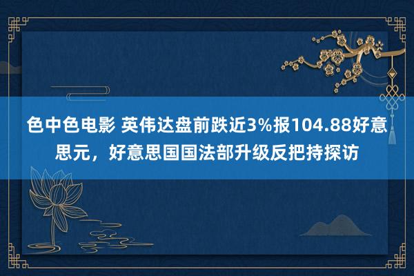 色中色电影 英伟达盘前跌近3%报104.88好意思元，好意思国国法部升级反把持探访