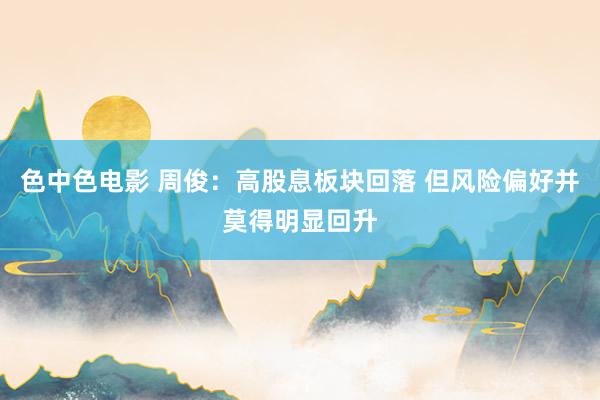 色中色电影 周俊:高股息板块回落 但风险偏好并莫得明显回升
