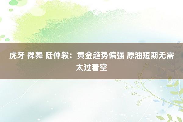 虎牙 裸舞 陆仲毅:黄金趋势偏强 原油短期无需太过看空