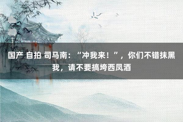国产 自拍 司马南：“冲我来！”，你们不错抹黑我，请不要搞垮西凤酒