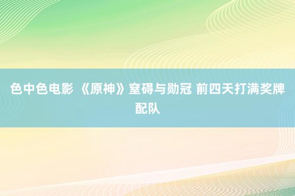 色中色电影 《原神》窒碍与勋冠 前四天打满奖牌配队