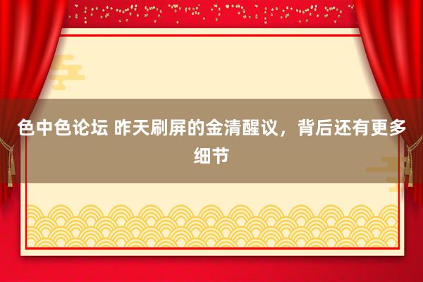 色中色论坛 昨天刷屏的金清醒议，背后还有更多细节
