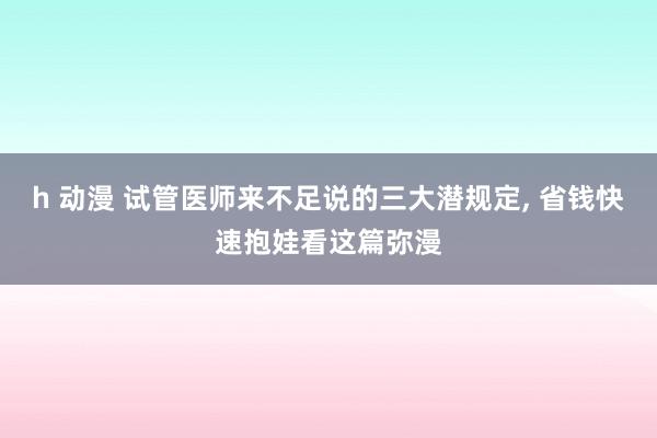 h 动漫 试管医师来不足说的三大潜规定， 省钱快速抱娃看这篇弥漫