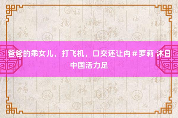 爸爸的乖女儿，打飞机，口交还让禸＃萝莉 沐日中国活力足