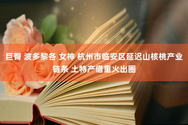 巨臀 波多黎各 女神 杭州市临安区延迟山核桃产业链条 土特产借重火出圈