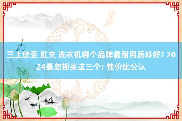 三上悠亚 肛交 洗衣机哪个品牌最耐用质料好? 2024最忽视买这三个: 性价比公认