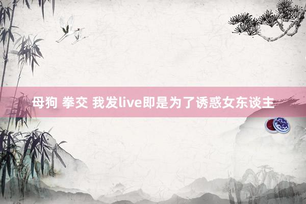 母狗 拳交 我发live即是为了诱惑女东谈主