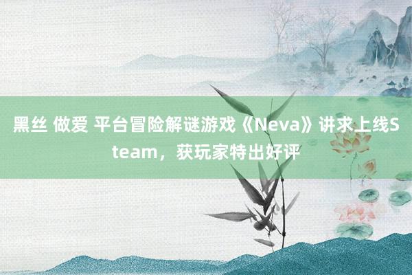 黑丝 做爱 平台冒险解谜游戏《Neva》讲求上线Steam，获玩家特出好评