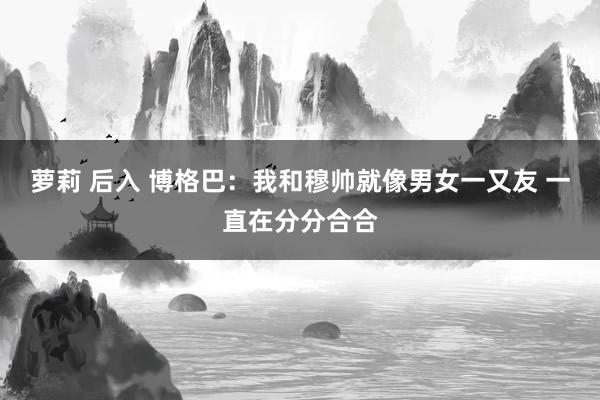 萝莉 后入 博格巴:我和穆帅就像男女一又友 一直在分分合合