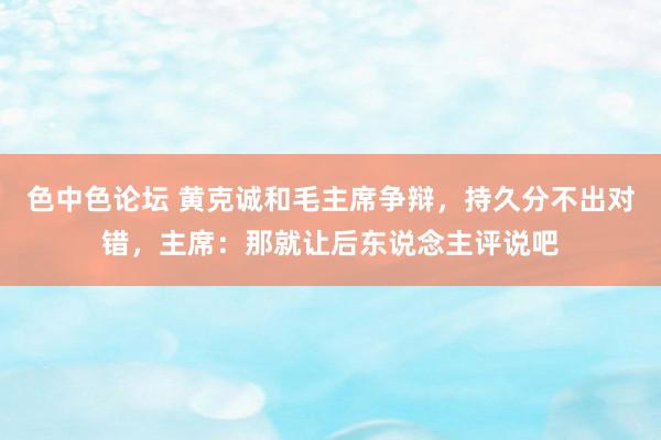 色中色论坛 黄克诚和毛主席争辩，持久分不出对错，主席：那就让后东说念主评说吧