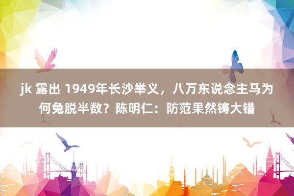 jk 露出 1949年长沙举义，八万东说念主马为何兔脱半数？陈明仁：防范果然铸大错