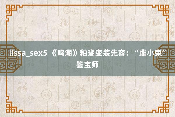 lissa_sex5 《鸣潮》釉瑚变装先容：“雌小鬼”鉴宝师