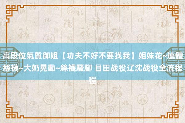 高段位氣質御姐【功夫不好不要找我】姐妹花~連體絲襪~大奶晃動~絲襪騷腳 目田战役辽沈战役全流程