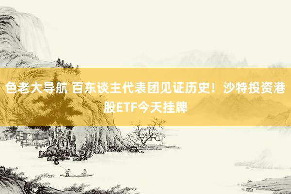 色老大导航 百东谈主代表团见证历史！沙特投资港股ETF今天挂牌