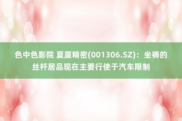 色中色影院 夏厦精密(001306.SZ)：坐褥的丝杆居品现在主要行使于汽车限制