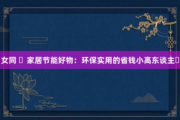女同 ✨家居节能好物:环保实用的省钱小高东谈主✨
