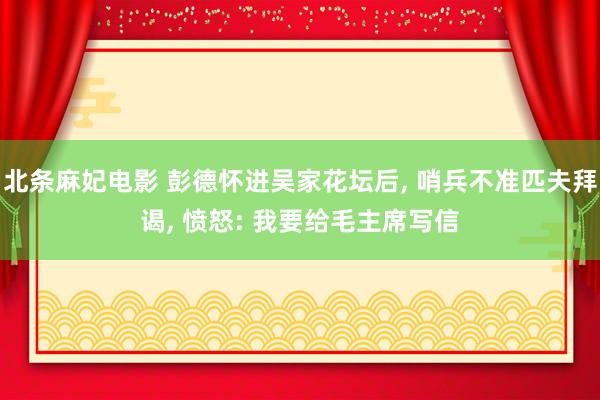 北条麻妃电影 彭德怀进吴家花坛后， 哨兵不准匹夫拜谒， 愤怒: 我要给毛主席写信