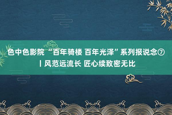 色中色影院 “百年骑楼 百年光泽”系列报说念⑦丨风范远流长 匠心续致密无比