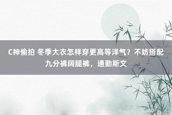 C神偷拍 冬季大衣怎样穿更高等洋气？不妨搭配九分裤阔腿裤，通勤斯文