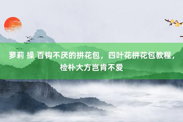 萝莉 操 百钩不厌的拼花包，四叶花拼花包教程，检朴大方岂肯不爱