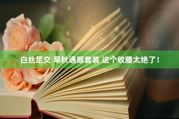 白丝足交 早秋通顺套装 这个收腰太绝了！