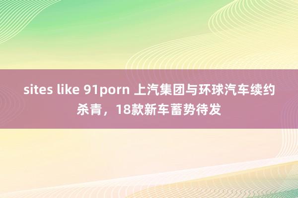 sites like 91porn 上汽集团与环球汽车续约杀青，18款新车蓄势待发