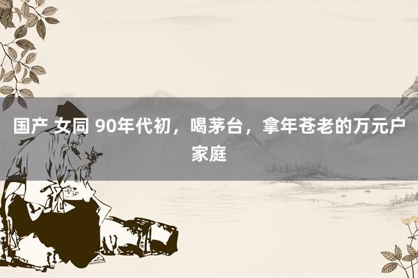 国产 女同 90年代初，喝茅台，拿年苍老的万元户家庭