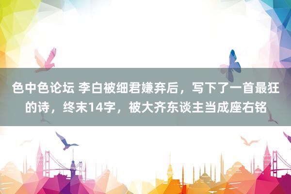 色中色论坛 李白被细君嫌弃后，写下了一首最狂的诗，终末14字，被大齐东谈主当成座右铭
