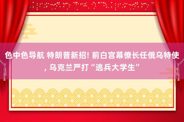 色中色导航 特朗普新招! 前白宫幕僚长任俄乌特使， 乌克兰严打“逃兵大学生”