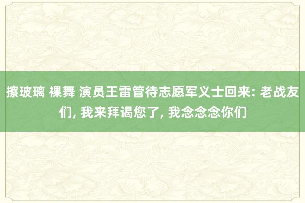 擦玻璃 裸舞 演员王雷管待志愿军义士回来: 老战友们， 我来拜谒您了， 我念念念你们