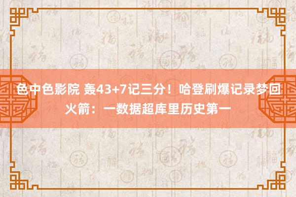 色中色影院 轰43+7记三分！哈登刷爆记录梦回火箭：一数据超库里历史第一