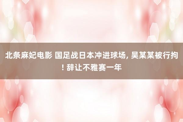 北条麻妃电影 国足战日本冲进球场， 吴某某被行拘! 辞让不雅赛一年