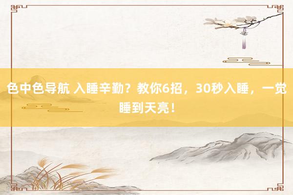 色中色导航 入睡辛勤？教你6招，30秒入睡，一觉睡到天亮！