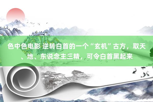 色中色电影 逆转白首的一个“玄机”古方，取天、地、东说念主三精，可令白首黑起来