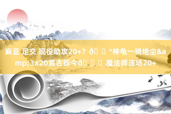 麻豆 足交 现役助攻20+？😮神龟一骑绝尘&3x20震古铄今😎魔法师连场20+