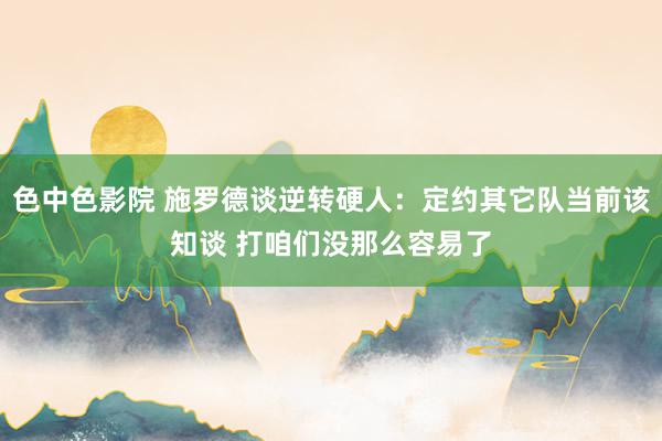 色中色影院 施罗德谈逆转硬人：定约其它队当前该知谈 打咱们没那么容易了
