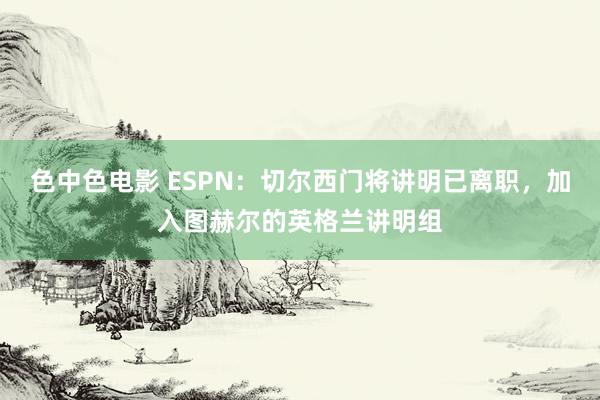色中色电影 ESPN：切尔西门将讲明已离职，加入图赫尔的英格兰讲明组