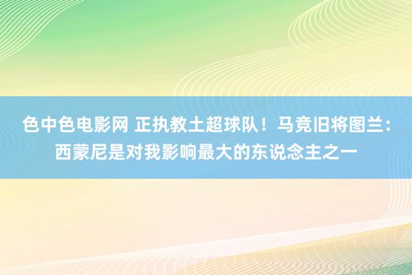 色中色电影网 正执教土超球队！马竞旧将图兰：西蒙尼是对我影响最大的东说念主之一