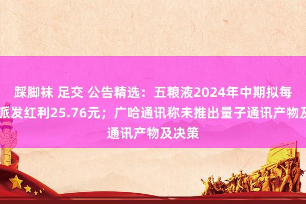 踩脚袜 足交 公告精选：五粮液2024年中期拟每10股派发红利25.76元；广哈通讯称未推出量子通讯产物及决策