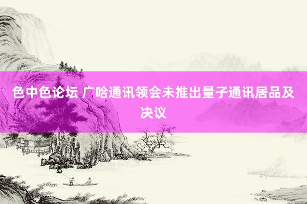 色中色论坛 广哈通讯领会未推出量子通讯居品及决议
