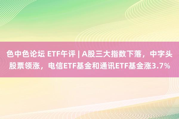 色中色论坛 ETF午评 | A股三大指数下落，中字头股票领涨，电信ETF基金和通讯ETF基金涨3.7%