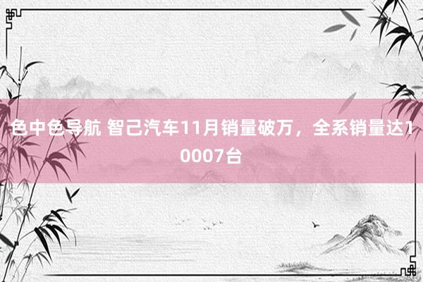 色中色导航 智己汽车11月销量破万，全系销量达10007台
