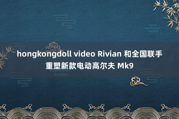 hongkongdoll video Rivian 和全国联手重塑新款电动高尔夫 Mk9