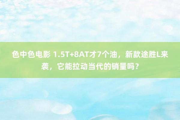 色中色电影 1.5T+8AT才7个油，新款途胜L来袭，它能拉动当代的销量吗？