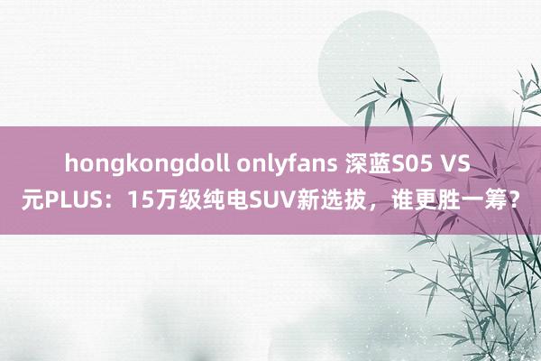 hongkongdoll onlyfans 深蓝S05 VS 元PLUS：15万级纯电SUV新选拔，谁更胜一筹？