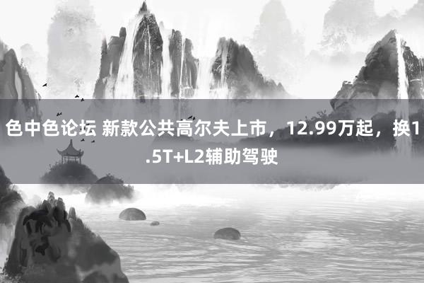 色中色论坛 新款公共高尔夫上市，12.99万起，换1.5T+L2辅助驾驶