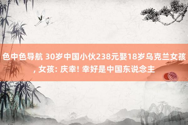 色中色导航 30岁中国小伙238元娶18岁乌克兰女孩， 女孩: 庆幸! 幸好是中国东说念主