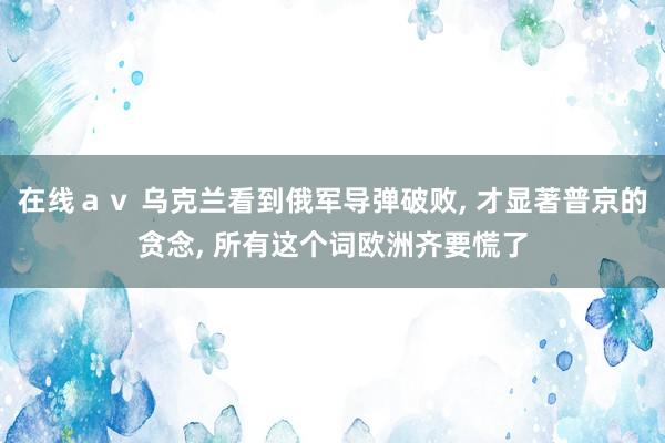 在线ａｖ 乌克兰看到俄军导弹破败， 才显著普京的贪念， 所有这个词欧洲齐要慌了